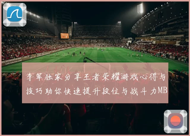 李军独家分享王者荣耀游戏心得与技巧助你快速提升段位与战斗力MBA
