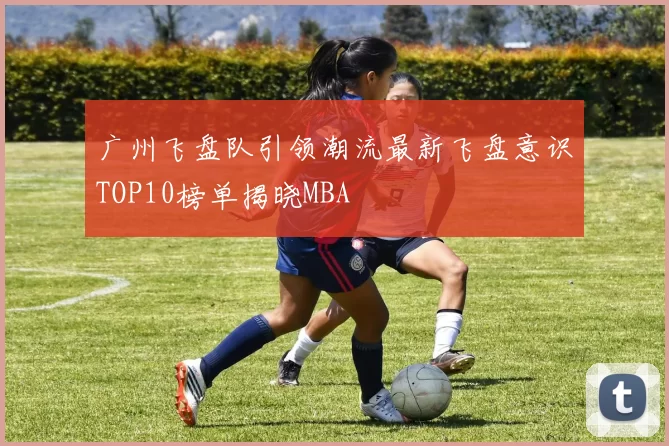 广州飞盘队引领潮流最新飞盘意识TOP10榜单揭晓MBA
