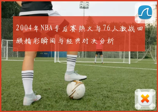 2004年NBA季后赛热火与76人激战回顾精彩瞬间与经典对决分析