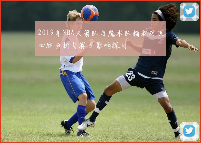 2019年NBA火箭队与魔术队精彩对决回顾分析与赛季影响探讨