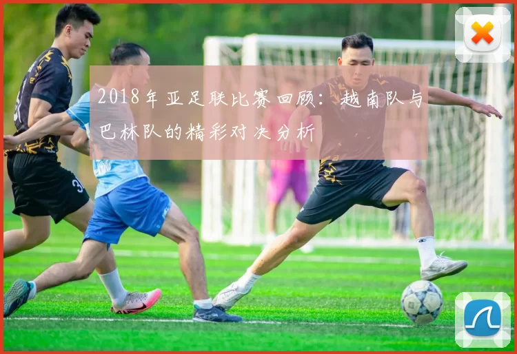 2018年亚足联比赛回顾：越南队与巴林队的精彩对决分析
