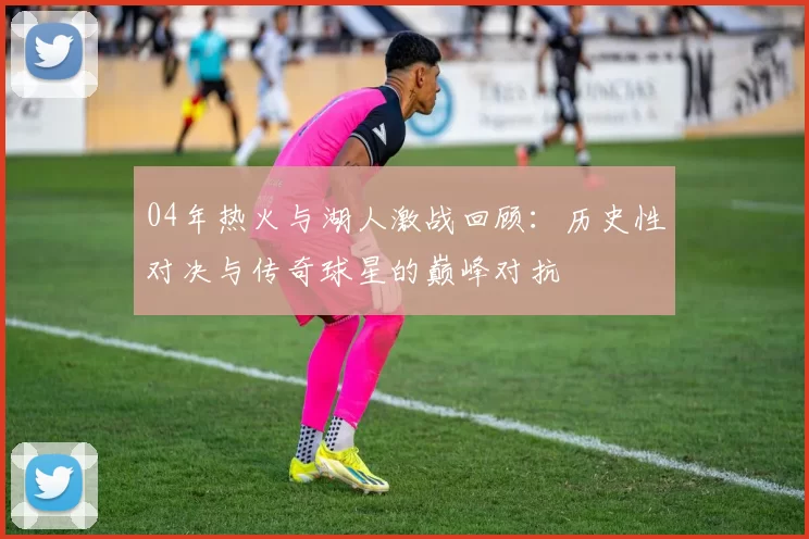 04年热火与湖人激战回顾：历史性对决与传奇球星的巅峰对抗